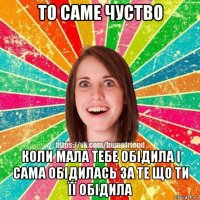 то саме чуство коли мала тебе обідила і сама обідилась за те що ти її обідила