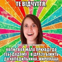 те відчуття, коли твоя мала приходе до тебе додому, і відразу біжить до холодильника..жируухааа