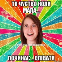 то чуство коли мала... починає ...співати