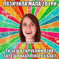 позичила мала 20 грн - ти за шо 20 рублюв взяв? за те шо кабллукі розїбав?