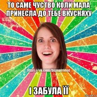 то саме чуство коли мала принесла до тебе вкусняху і забула її
