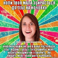 коли твоя мала збирається до тебе на ночовку ніколи не кажи їїй , шо б вона чуствувала себе , я дома і бо без того обжирає мене , носить мої шмотки і говорить , як любить мене , коли шото наробила