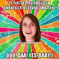 те чуство, коли будем дивиться фізрука з малою! ооо, даа! yes, baby!)