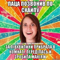 паца позвонив по скайпу за пiвхвилини прибрала в комнатi, передiлась й зробила макiяж