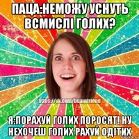паца:неможу уснуть всмислі голих? я:порахуй голих поросят! ну нехочеш голих рахуй одітих