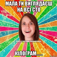 мала ти виглядаєш на всі сто кілограм......