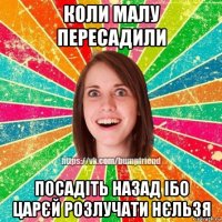 коли малу пересадили посадіть назад ібо царєй розлучати нєльзя