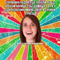 справжня подруга це та коли перед уроком напише тобі домашку ,а ти з однокласниками на дворі в сніжки граєш 