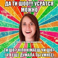да ти шоо!!! усратся можно ти шо? ніпонімаеш чи шо? (а я еще думала ты умнее)
