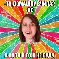 -ти домашку вчила? -нє а ну то я тож не буду