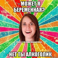 - может я беременная? - нет ты алкоголик