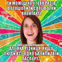 ти можеш хоч 1000 разiв фотошопити своi фотки вконтактi але яка рiзниця, якщо люди все одно бачили твiй паспорт?