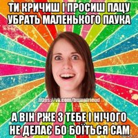 ти кричиш і просиш пацу убрать маленького паука а він рже з тебе і нічого не делає бо боїться сам