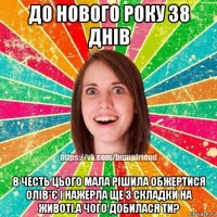 до нового року 38 днів в честь цього мала рішила обжертися олів*є і нажерла ще 3 складки на животі.а чого добилася ти?
