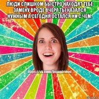 люди слишком быстро находят тебе замену вроде вчера ты казался нужным а сегодня остался ни с чем. 