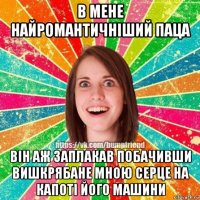 в мене найромантичніший паца він аж заплакав побачивши вишкрябане мною серце на капоті його машини