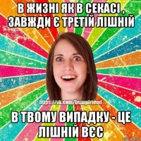 в жизні як в секасі , завжди є третій лішній в твому випадку - це лішній вєс