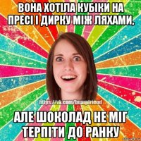 вона хотіла кубіки на пресі і дирку між ляхами, але шоколад не міг терпіти до ранку