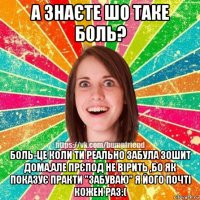 а знаєте шо таке боль? боль-це коли ти реально забула зошит дома,але прєпод не вірить ,бо як показує практи "забуваю" я його почті кожен раз:(