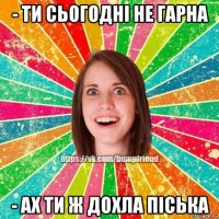 - ти сьогодні не гарна - ах ти ж дохла піська