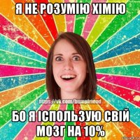 я не розумію хімію бо я іспользую свій мозг на 10%