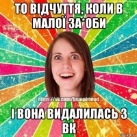 то відчуття, коли в малої за*оби і вона видалилась з вк