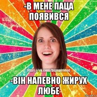 -в мене паца появився -він напевно жирух любе