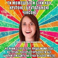 ти можеш бути сіки хоч крутою і брутальною чіксою но який з того толк, якшо мама тебе встрічає посеред городу а ти без шапки і пиздить на очах всього міста.