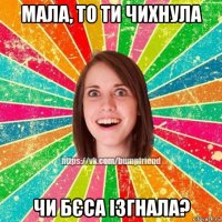 мала, то ти чихнула чи бєса ізгнала?