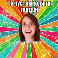 то чуство коли ти гандон 