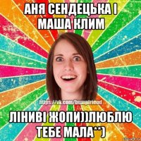 аня сендецька і маша клим ліниві жопи))люблю тебе мала**)