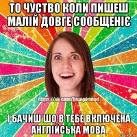 то чуство коли пишеш малій довге сообщеніє і бачиш шо в тебе включена англійська мова