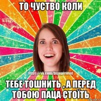 то чуство коли тебе тошнить , а перед тобою паца стоїть