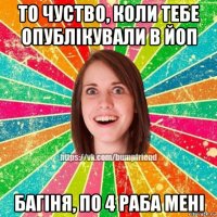 то чуство, коли тебе опублікували в йоп багіня, по 4 раба мені