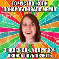 то чуство, коли понароблювала мемів з надєждой, а вдруг хоч якийсь опублікують