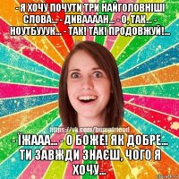 - я хочу почути три найголовніші слова... - диваааан... - о, так... - ноутбууук... - так! так! продовжуй!... - їжааа... - о боже! як добре... ти завжди знаєш, чого я хочу...