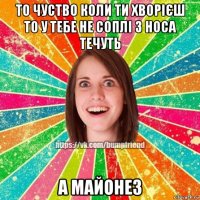 то чуство коли ти хворієш то у тебе не соплі з носа течуть а майонез
