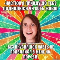 -настюх я прийду до тебе подивлюся чи хоть жива) -без вкусняшок навть не появляйся в мене на порозі!