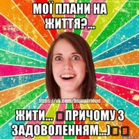 мої плани на життя?... жити... �причому з задоволенням...)��
