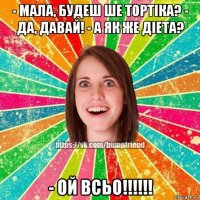 - мала, будеш ше тортiка? - да, давай! - а як же дiета? - ой всьо!!!!!!