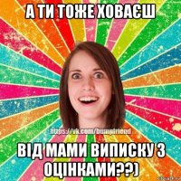 а ти тоже ховаєш від мами виписку з оцінками??)