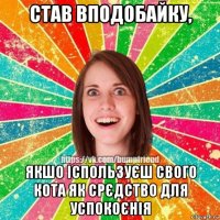 став вподобайку, якшо іспользуєш свого кота як срєдство для успокоєнія