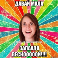 давай мала запахло веснооооой!!!!