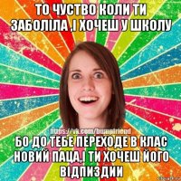 то чуство коли ти заболіла ,і хочеш у школу бо до тебе переходе в клас новий паца,і ти хочеш його відпиздии