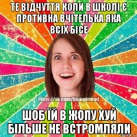 те відчуття коли в школі є противна вчітелька яка всіх бісе шоб їй в жопу хуй більше не встромляли