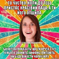 то чуство, коли до тебе пристає красівий паца, а ти його отшила. бо хотіла показать, шо ти крута.і тут у нього звонить айфон6 і питають чи буде він їсти чорну ікру