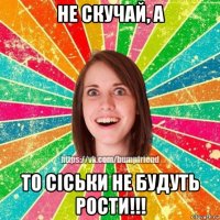не скучай, а то сіськи не будуть рости!!!