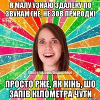 я малу узнаю здалеку по звукам (не, не зов природи) просто рже, як кінь, шо запів кілометра чути