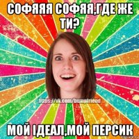 софяяя софяя,где же ти? мой ідеал,мой персик