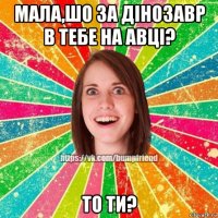 мала,шо за дінозавр в тебе на авці? то ти?